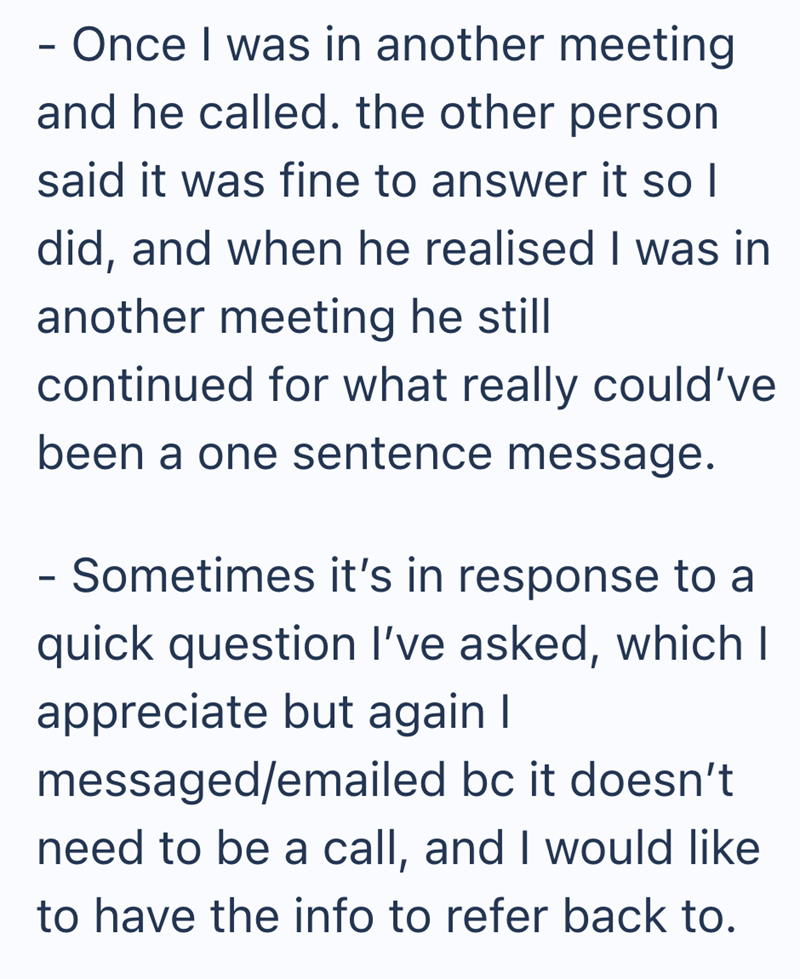 - Once I was in another meeting and he called. the other person said it was fine to answer it so I did, and when he realised I was in another meeting he still continued for what really could've been a one sentence message. - Sometimes it's in response to a quick question I've asked, which I appreciate but again I messaged/emailed bc it doesn't need to be a call, and I would like to have the info to refer back to.