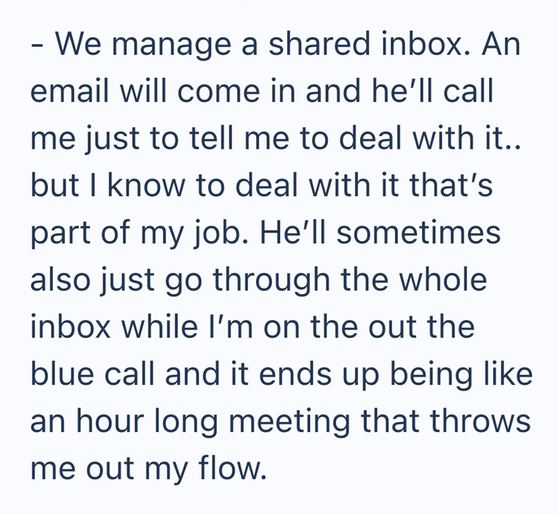 - We manage a shared inbox. An email will come in and he'll call me just to tell me to deal with it.. but I know to deal with it that's part of my job. He'll sometimes also just go through the whole inbox while I'm on the out the blue call and it ends up being like an hour long meeting that throws me out my flow.