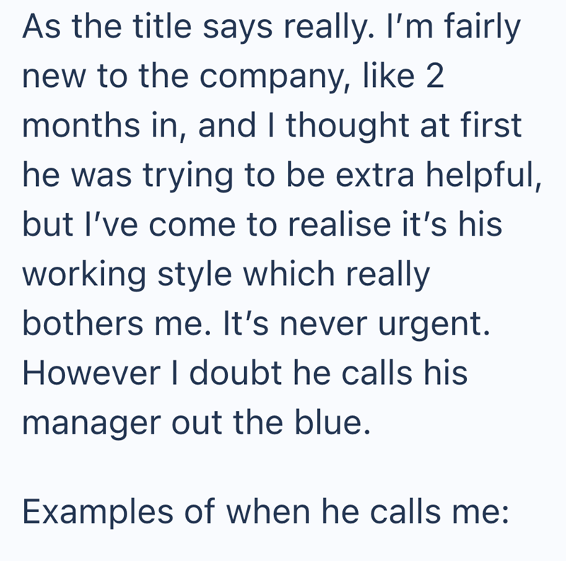 As the title says really. I'm fairly new to the company, like 2 months in, and I thought at first he was trying to be extra helpful, but I've come to realise it's his working style which really bothers me. It's never urgent. However I doubt he calls his manager out the blue. Examples of when he calls me:
