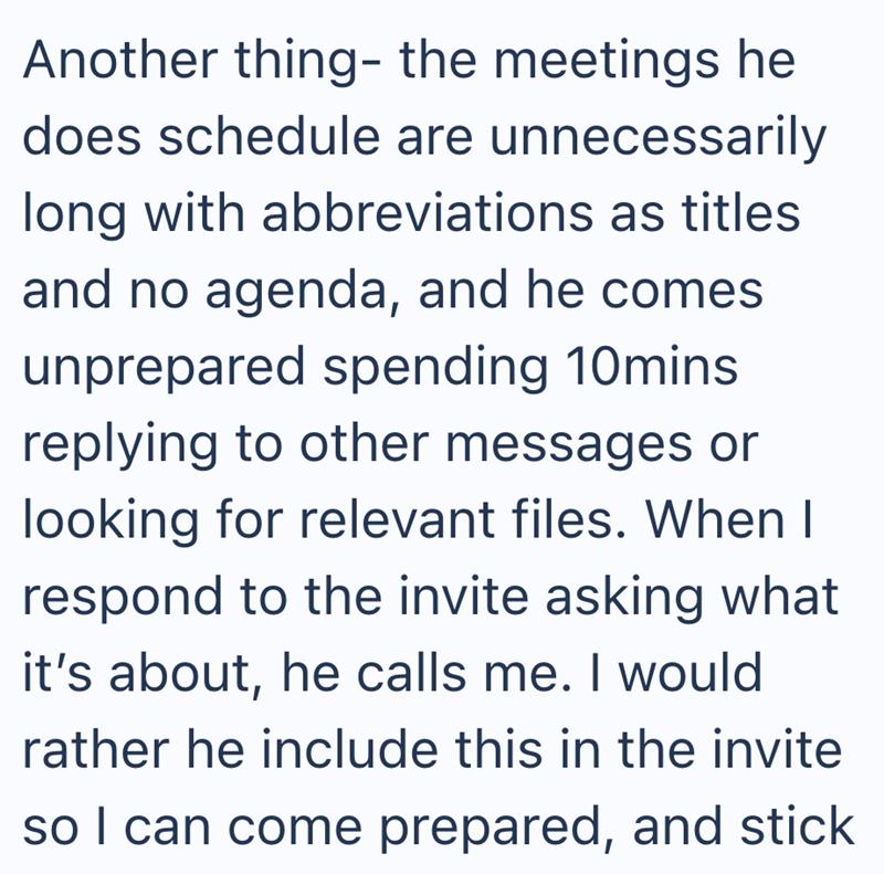 Another thing- the meetings he does schedule are unnecessarily long with abbreviations as titles and no agenda, and he comes unprepared spending 10mins. replying to other messages or looking for relevant files. When I respond to the invite asking what it's about, he calls me. I would rather he include this in the invite so I can come prepared, and stick