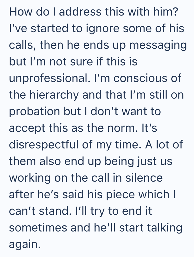 How do I address this with him? I've started to ignore some of his calls, then he ends up messaging but I'm not sure if this is unprofessional. I'm conscious of the hierarchy and that I'm still on probation but I don't want to accept this as the norm. It's disrespectful of my time. A lot of them also end up being just us working on the call in silence after he's said his piece which I can't stand. I'll try to end it sometimes and he'll start talking again.