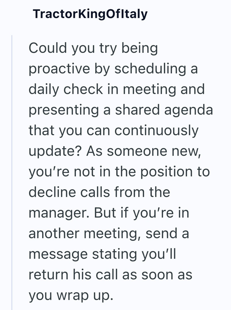 TractorKingOfItaly Could you try being proactive by scheduling a daily check in meeting and presenting a shared agenda that you can continuously update? As someone new, you're not in the position to decline calls from the manager. But if you're in another meeting, send a message stating you'll return his call as soon as you wrap up.