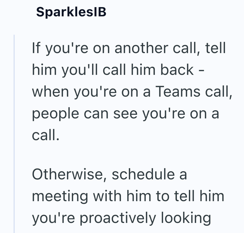 SparklesIB If you're on another call, tell him you'll call him back - when you're on a Teams call, people can see you're on a call. Otherwise, schedule a meeting with him to tell him you're proactively looking