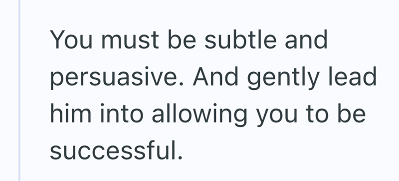 You must be subtle and persuasive. And gently lead him into allowing you to be successful.
