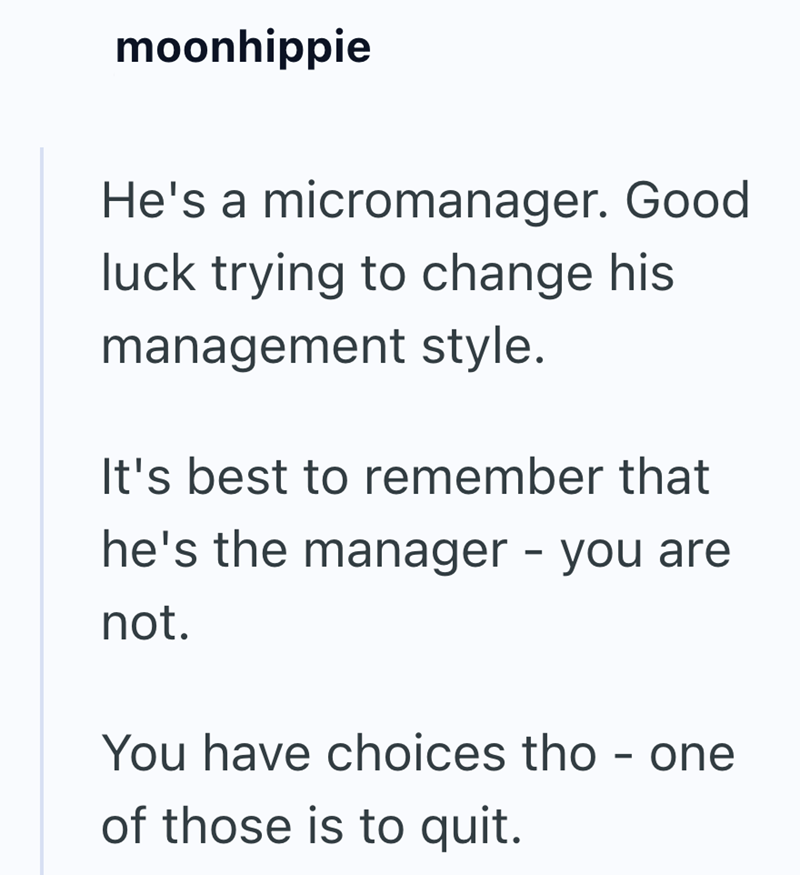 moonhippie He's a micromanager. Good luck trying to change his management style. It's best to remember that he's the manager - you are not. You have choices tho - one of those is to quit.