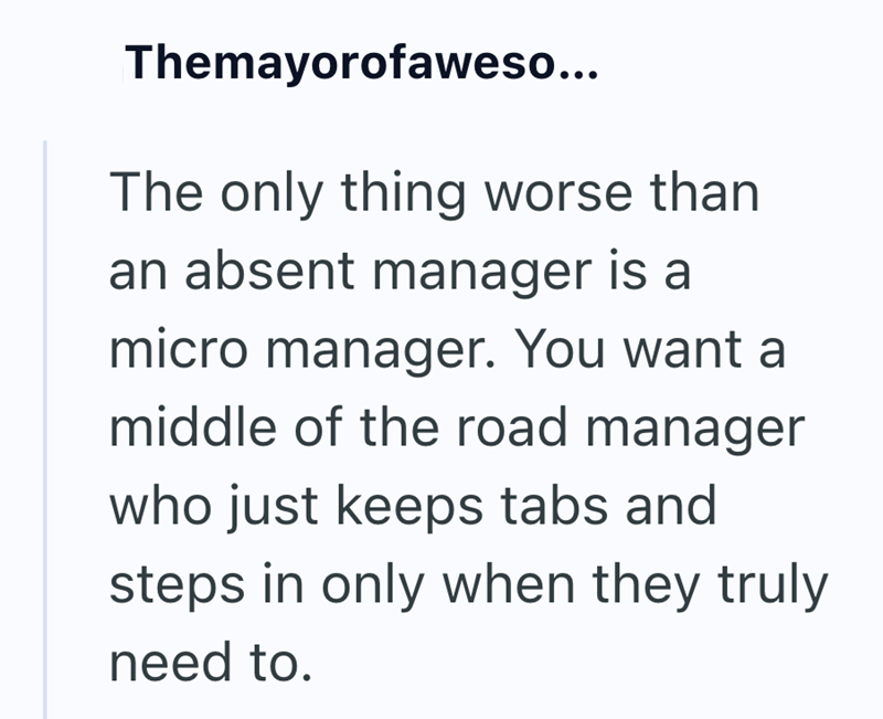 Themayorofaweso... The only thing worse than an absent manager is a micro manager. You want a middle of the road manager who just keeps tabs and steps in only when they truly need to.