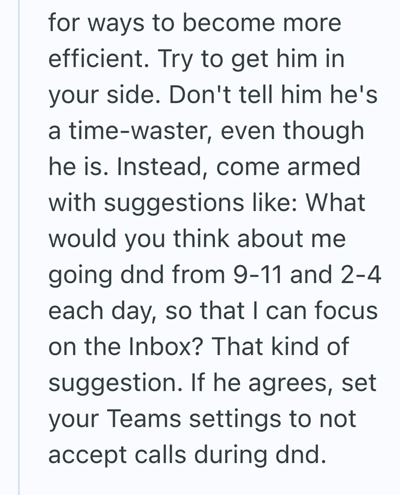 for ways to become more efficient. Try to get him in your side. Don't tell him he's a time-waster, even though he is. Instead, come armed with suggestions like: What would you think about me going dnd from 9-11 and 2-4 each day, so that I can focus on the Inbox? That kind of suggestion. If he agrees, set your Teams settings to not accept calls during dnd.