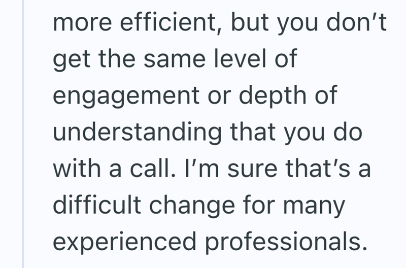 more efficient, but you don't get the same level of engagement or depth of understanding that you do with a call. I'm sure that's a difficult change for many experienced professionals.