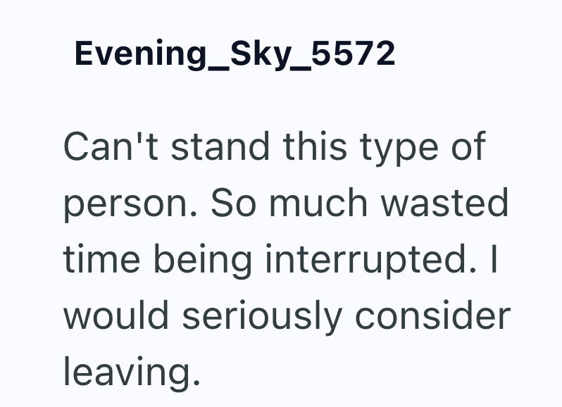 Evening_Sky_5572 Can't stand this type of person. So much wasted time being interrupted. I would seriously consider leaving.
