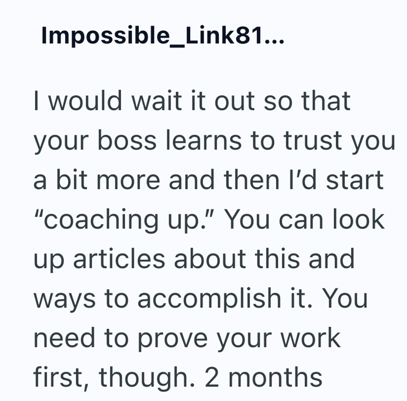 Impossible_Link81... I would wait it out so that your boss learns to trust you a bit more and then I'd start "coaching up." You can look up articles about this and ways to accomplish it. You need to prove your work first, though. 2 months