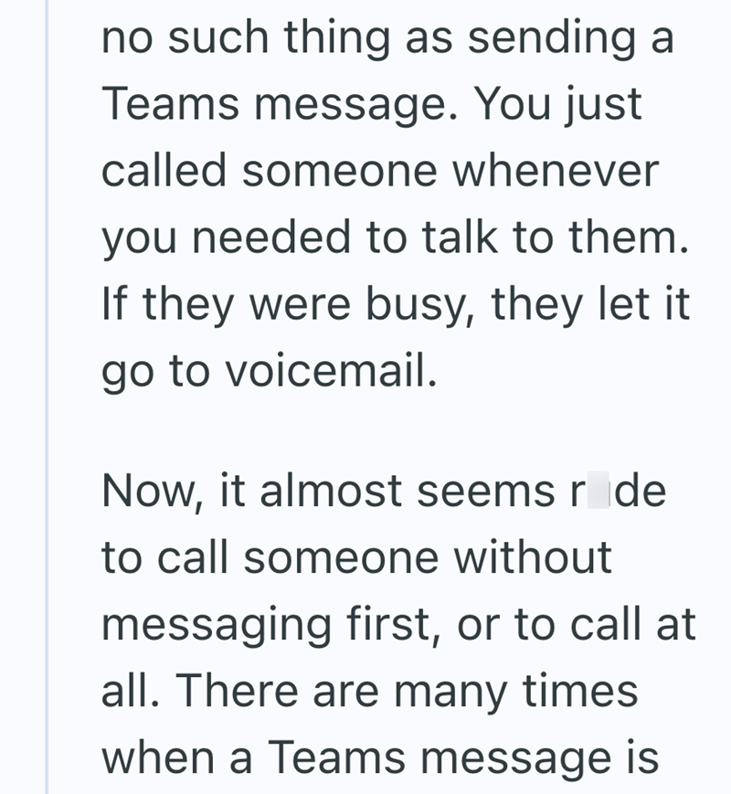 no such thing as sending a Teams message. You just called someone whenever you needed to talk to them. If they were busy, they let it go to voicemail. Now, it almost seems røde to call someone without messaging first, or to call at all. There are many times when a Teams message is