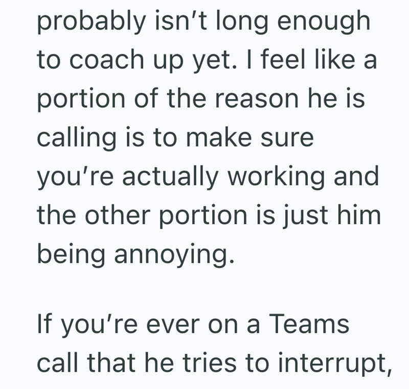 probably isn't long enough to coach up yet. I feel like a portion of the reason he is calling is to make sure you're actually working and the other portion is just him being annoying. If you're ever on a Teams call that he tries to interrupt,