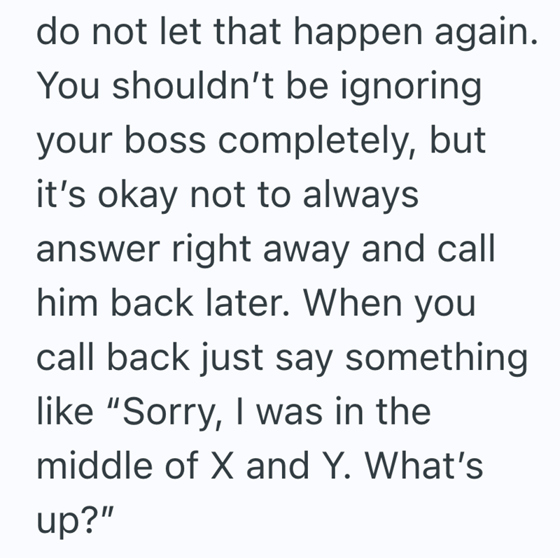 do not let that happen again. You shouldn't be ignoring. your boss completely, but it's okay not to always answer right away and call him back later. When you call back just say something like "Sorry, I was in the middle of X and Y. What's up?"