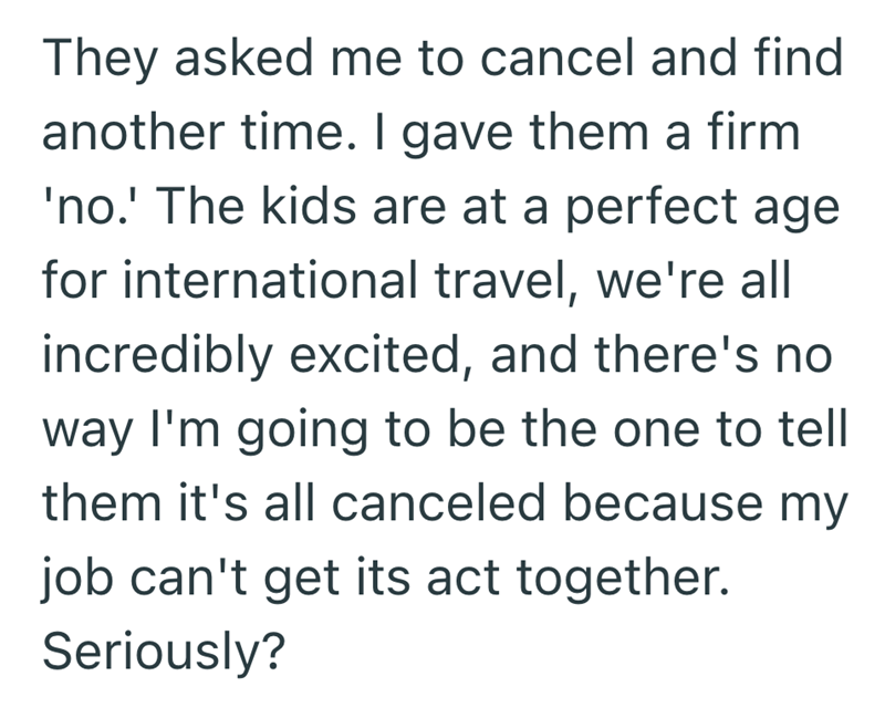 They asked me to cancel and find another time. I gave them a firm 'no.' The kids are at a perfect age for international travel, we're all incredibly excited, and there's no way I'm going to be the one to tell them it's all canceled because my job can't get its act together. Seriously?