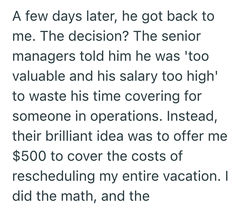 A few days later, he got back to me. The decision? The senior managers told him he was 'too valuable and his salary too high' to waste his time covering for someone in operations. Instead, their brilliant idea was to offer me $500 to cover the costs of rescheduling my entire vacation. I did the math, and the