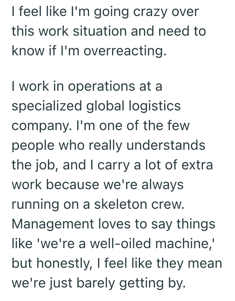 I feel like I'm going crazy over this work situation and need to know if I'm overreacting. I work in operations at a specialized global logistics. company. I'm one of the few people who really understands the job, and I carry a lot of extra work because we're always running on a skeleton crew. Management loves to say things like 'we're a well-oiled machine,' but honestly, I feel like they mean we're just barely getting by.