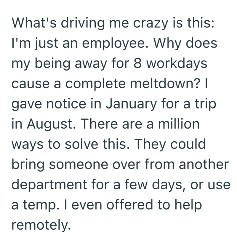 What's driving me crazy is this: I'm just an employee. Why does my being away for 8 workdays cause a complete meltdown? I gave notice in January for a trip in August. There are a million ways to solve this. They could bring someone over from another department for a few days, or use a temp. I even offered to help remotely.