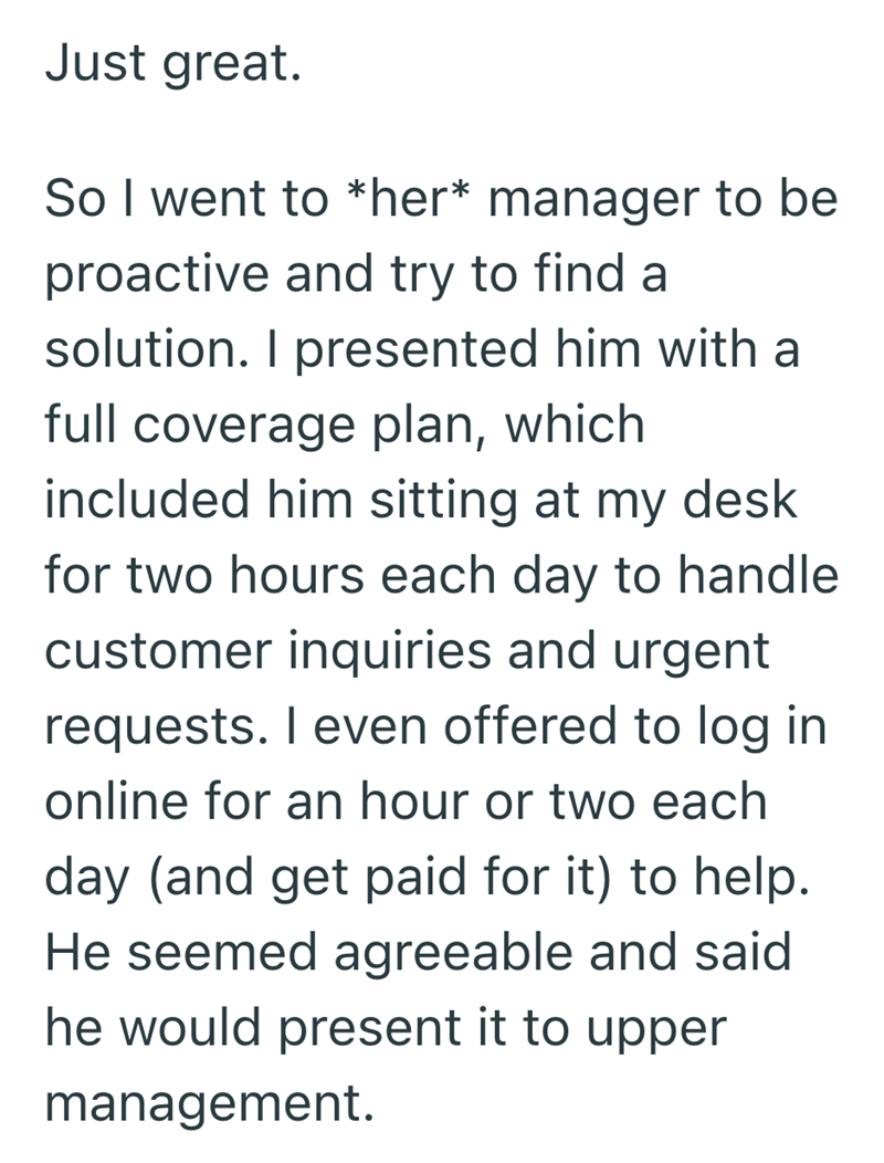 Just great. So I went to *her* manager to be proactive and try to find a solution. I presented him with a full coverage plan, which included him sitting at my desk for two hours each day to handle customer inquiries and urgent requests. I even offered to log in online for an hour or two each day (and get paid for it) to help. He seemed agreeable and said he would present it to upper management.