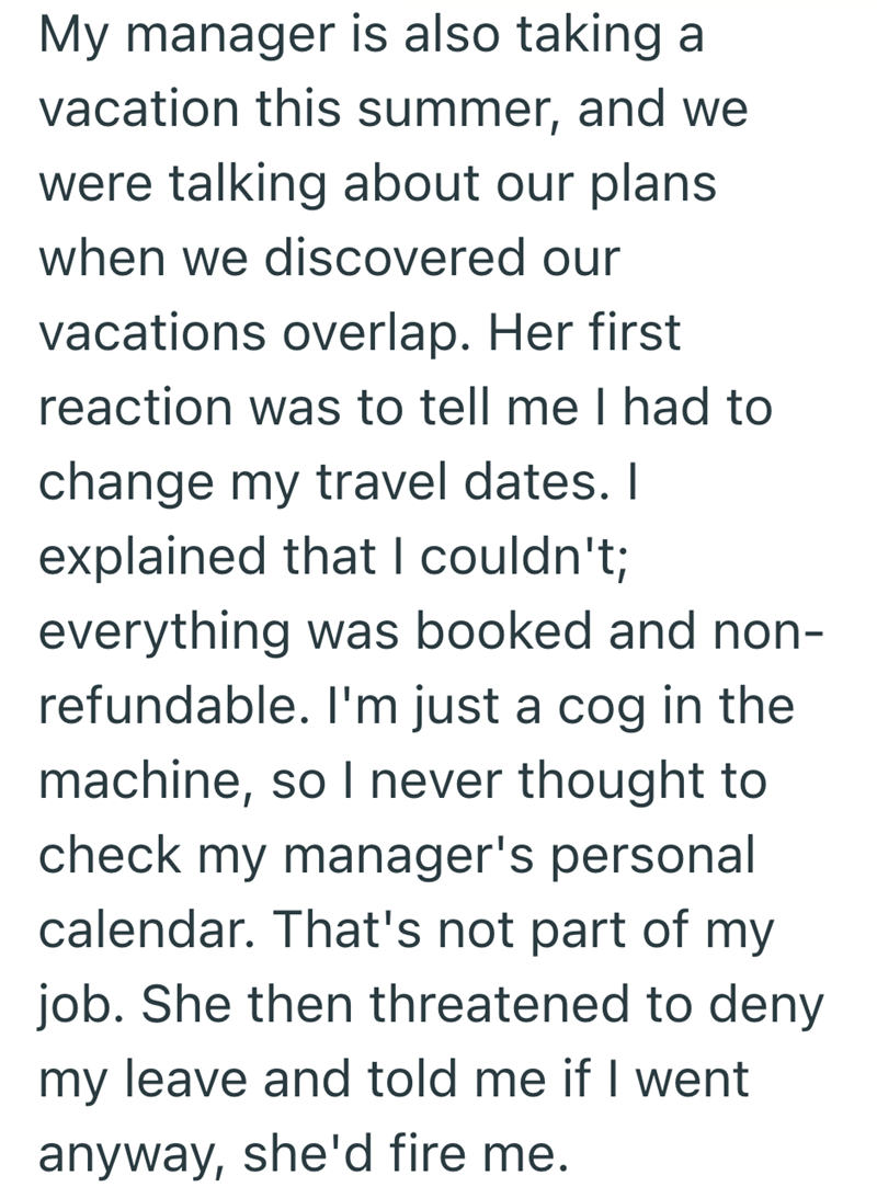 My manager is also taking a vacation this summer, and we were talking about our plans when we discovered our vacations overlap. Her first reaction was to tell me I had to change my travel dates. I explained that I couldn't; everything was booked and non- refundable. I'm just a cog in the machine, so I never thought to check my manager's personal calendar. That's not part of my job. She then threatened to deny my leave and told me if I went anyway, she'd fire me.
