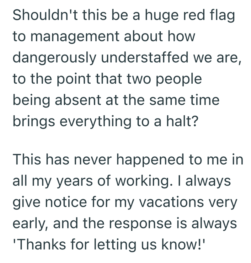Shouldn't this be a huge red flag to management about how dangerously understaffed we are, to the point that two people being absent at the same time brings everything to a halt? This has never happened to me in all my years of working. I always give notice for my vacations very early, and the response is always 'Thanks for letting us know!'