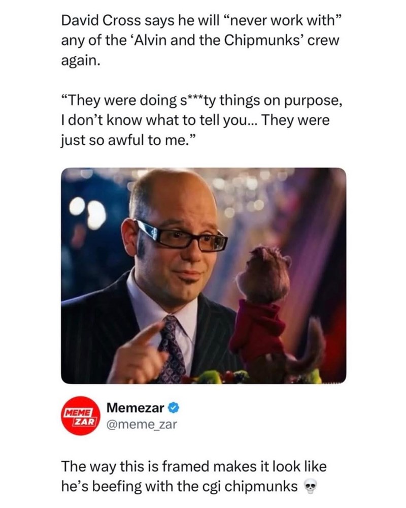 David Cross says he will "never work with" any of the 'Alvin and the Chipmunks' crew again. "They were doing s***ty things on purpose, I don't know what to tell you... They were just so awful to me." MEME Memezar ZAR @meme_zar The way this is framed makes it look like he's beefing with the cgi chipmunks →