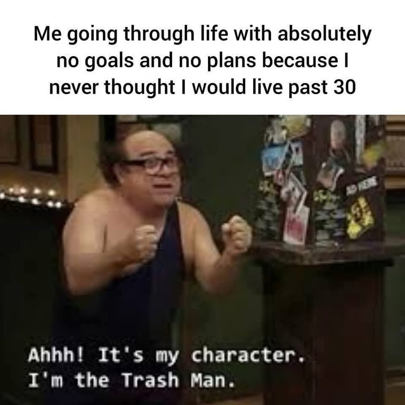Me going through life with absolutely no goals and no plans because I never thought I would live past 30 Ahhh! It's my character. I'm the Trash Man. AD HERE