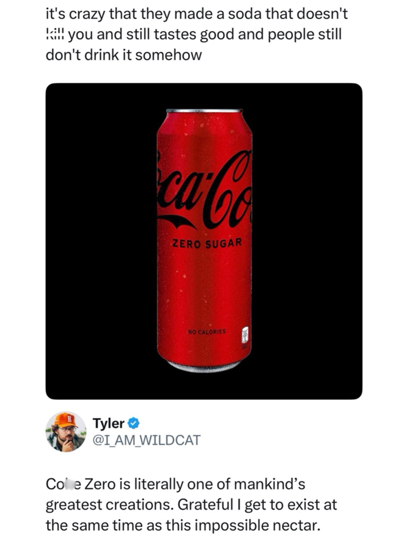 it's crazy that they made a soda that doesn't L:11 !!! you and still tastes good and people still don't drink it somehow ca-Co ZERO SUGAR NO CALORIES Tyler @I_AM_WILDCAT Cole Zero is literally one of mankind's greatest creations. Grateful I get to exist at the same time as this impossible nectar.