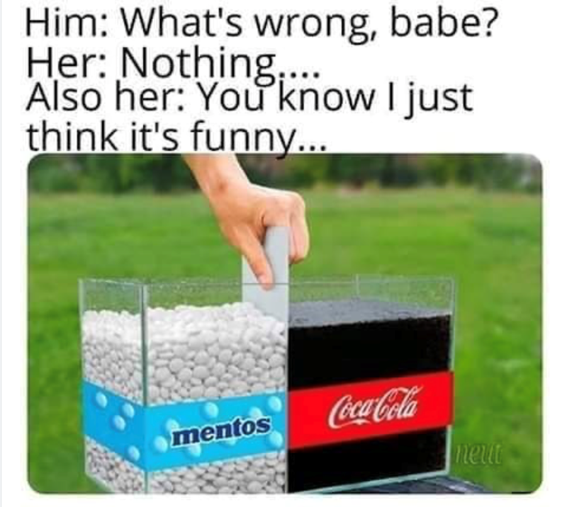 Him: What's wrong, babe? Her: Nothing.... Also her: You know I just think it's funny... mentos Coca-Cola neut