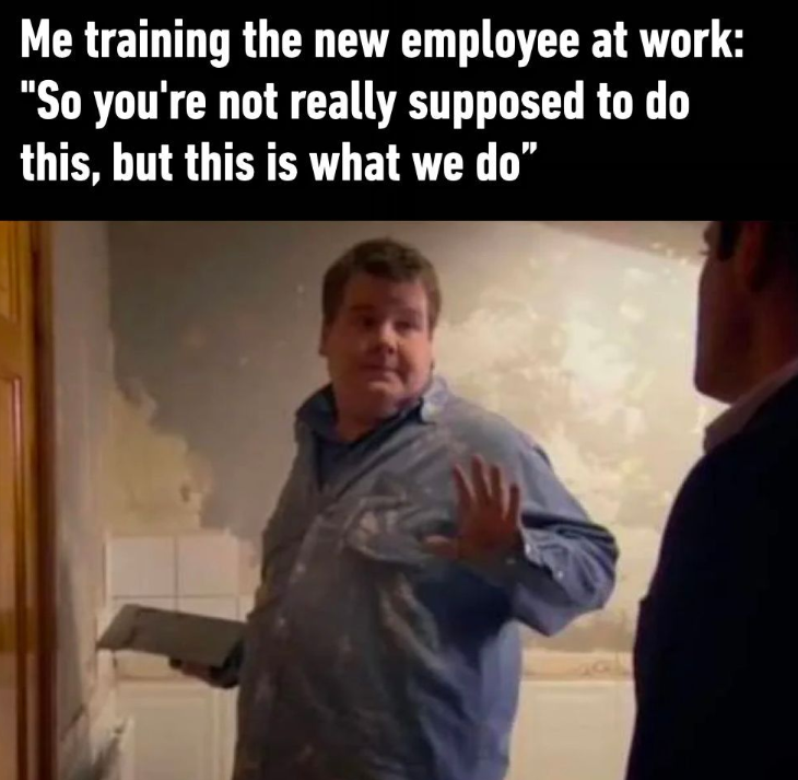Me training the new employee at work: "So you're not really supposed to do this, but this is what we do"