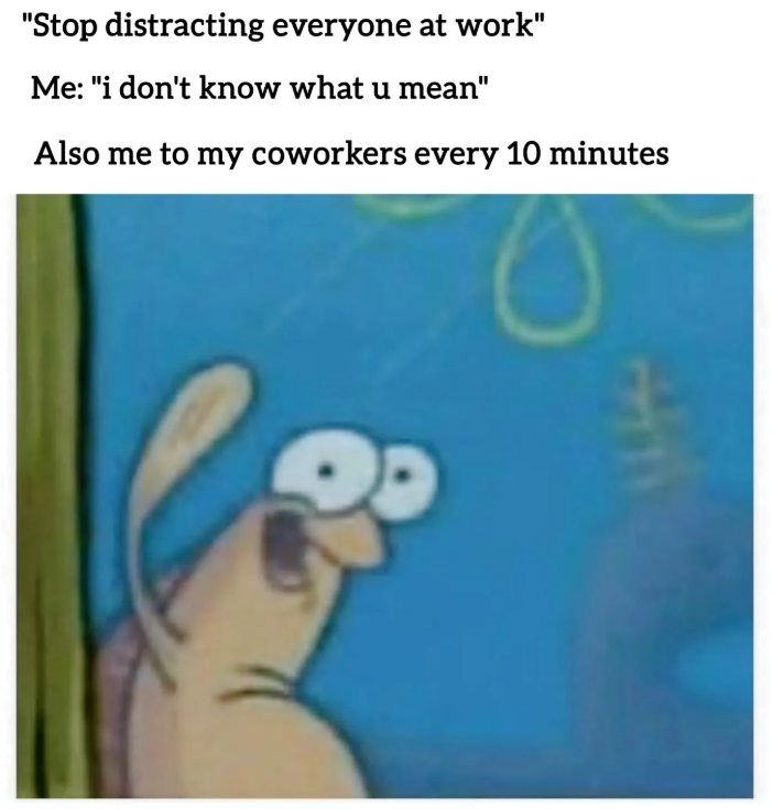 "Stop distracting everyone at work" Me: "i don't know what u mean" Also me to my coworkers every 10 minutes
