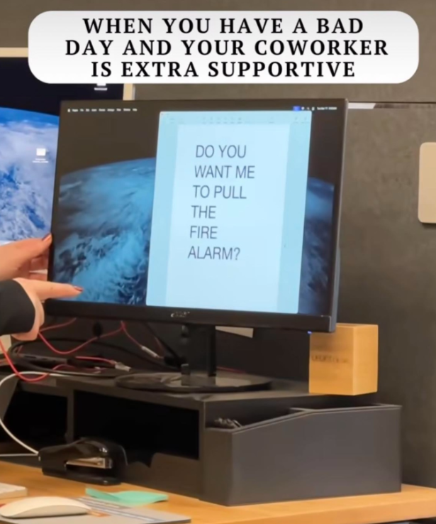 WHEN YOU HAVE A BAD DAY AND YOUR COWORKER IS EXTRA SUPPORTIVE DO YOU WANT ME TO PULL THE FIRE ALARM?