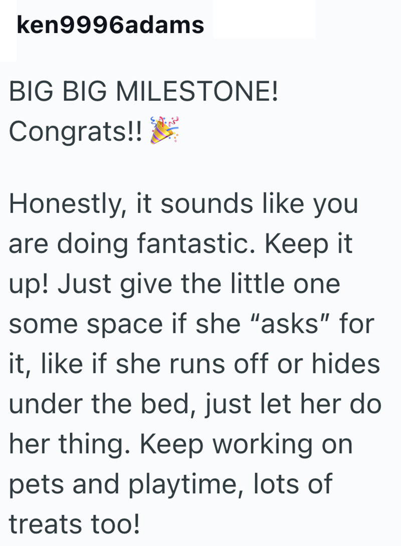 ken9996adams BIG BIG MILESTONE! Congrats!! Honestly, it sounds like you are doing fantastic. Keep it up! Just give the little one some space if she "asks" for it, like if she runs off or hides under the bed, just let her do her thing. Keep working on pets and playtime, lots of treats too!