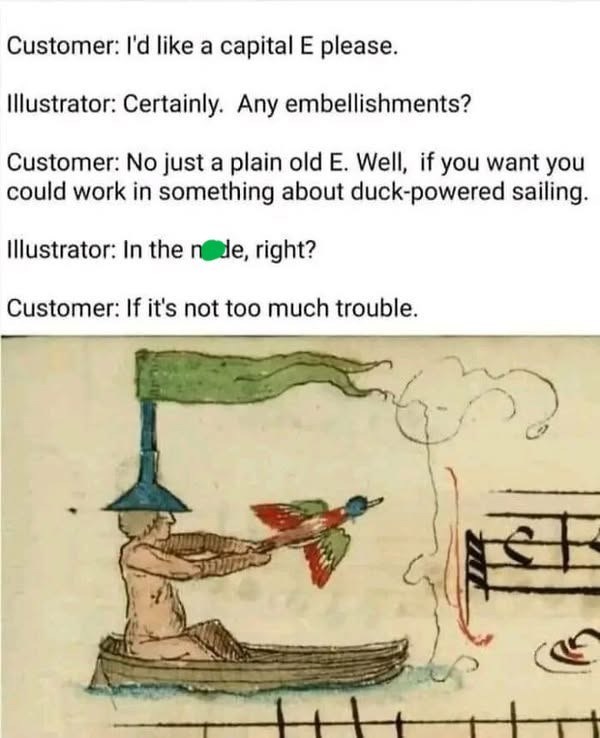 Customer: I'd like a capital E please. Illustrator: Certainly. Any embellishments? Customer: No just a plain old E. Well, if you want you could work in something about duck-powered sailing. Illustrator: In the node, right? Customer: If it's not too much trouble.