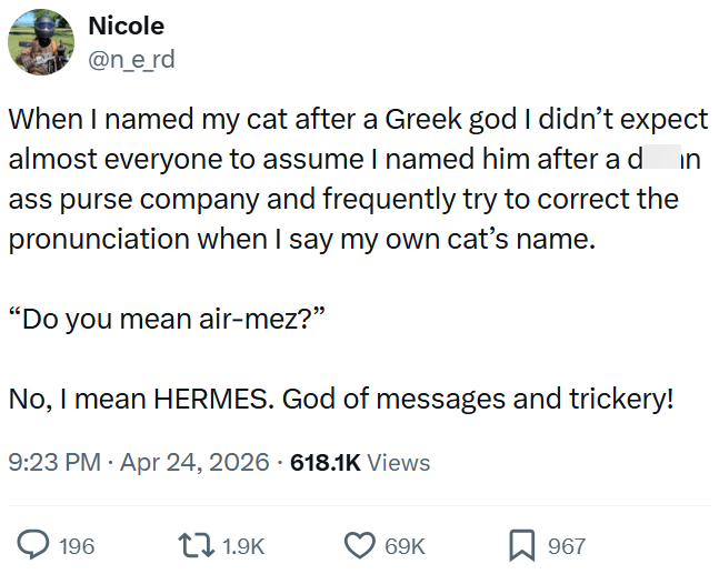 Nicole @n_e_rd in When I named my cat after a Greek god I didn't expect almost everyone to assume I named him after a d ass purse company and frequently try to correct the pronunciation when I say my own cat's name. "Do you mean air-mez?" No, I mean HERMES. God of messages and trickery! 9:23 PM - Apr 24, 2026 - 618.1K Views 196 1.9K 69K 967