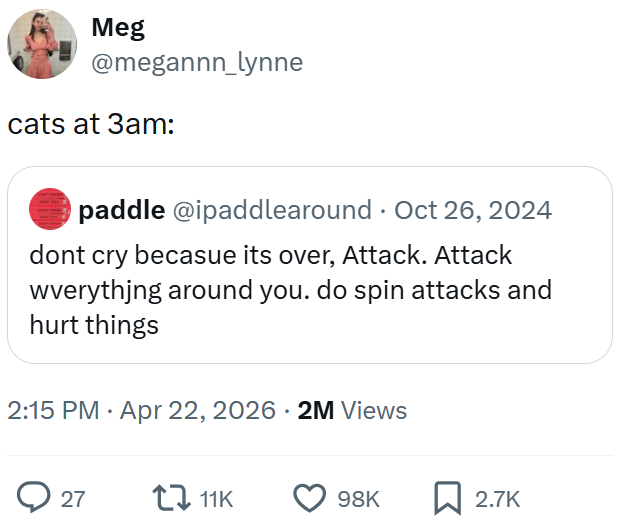 Meg @megannn_lynne cats at 3am: paddle @ipaddlearound. Oct 26, 2024 dont cry becasue its over, Attack. Attack wverything around you. do spin attacks and hurt things 2:15 PM. Apr 22, 2026 · 2M Views 27 11K 98K ☐ 2.7K