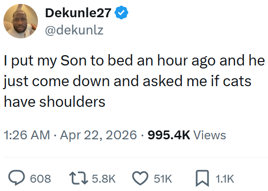 Dekunle27 @dekunlz I put my Son to bed an hour ago and he just come down and asked me if cats have shoulders 1:26 AM Apr 22, 2026 995.4K Views 608 1 5.8K 51K 1.1K