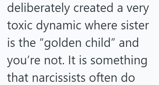 deliberately created a very toxic dynamic where sister is the "golden child" and you're not. It is something that narcissists often do