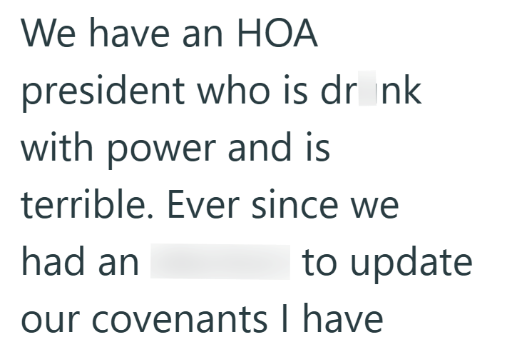 We have an HOA president who is drink with power and is terrible. Ever since we had an to update our covenants I have