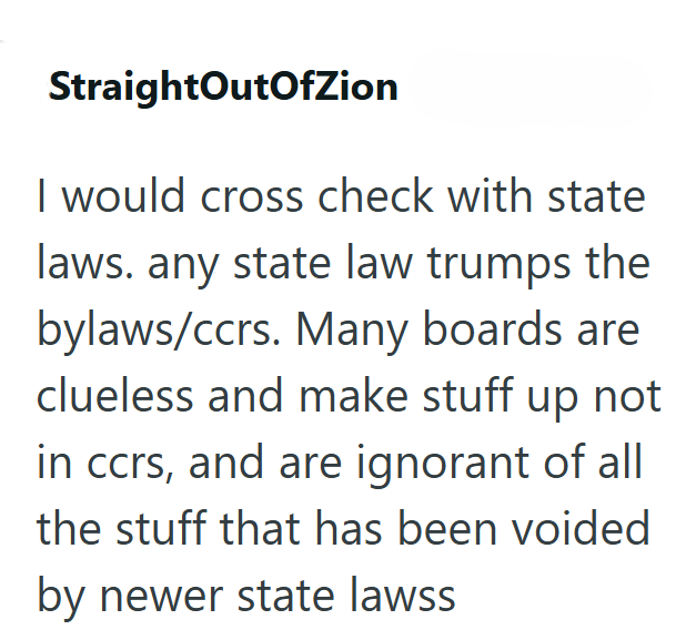 StraightOutOfZion I would cross check with state laws. any state law trumps the bylaws/ccrs. Many boards are clueless and make stuff up not in ccrs, and are ignorant of all the stuff that has been voided by newer state lawss