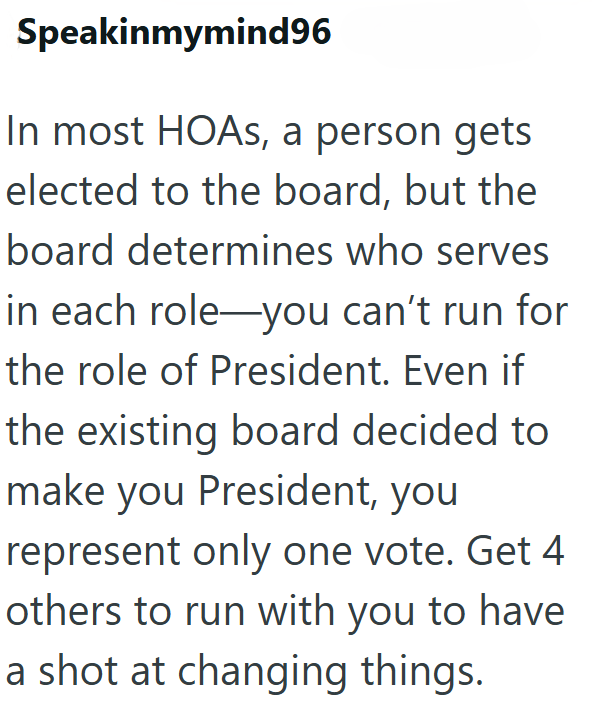 Speakinmymind96 In most HOAs, a person gets elected to the board, but the board determines who serves in each role you can't run for the role of President. Even if the existing board decided to make you President, you represent only one vote. Get 4 others to run with you to have a shot at changing things.