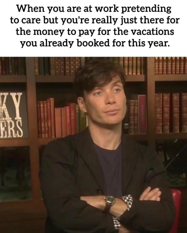 When you are at work pretending to care but you're really just there for the money to pay for the vacations you already booked for this year. KY ERS