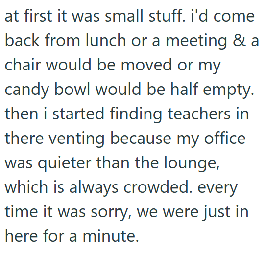 at first it was small stuff. i'd come back from lunch or a meeting & a chair would be moved or my candy bowl would be half empty. then i started finding teachers in there venting because my office was quieter than the lounge, which is always crowded. every time it was sorry, we were just in here for a minute.