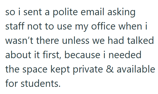 so i sent a polite email asking staff not to use my office when i wasn't there unless we had talked about it first, because i needed the space kept private & available for students.