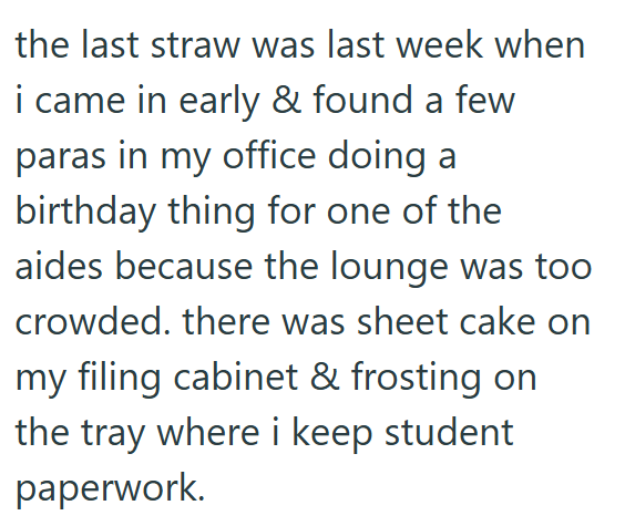 the last straw was last week when i came in early & found a few paras in my office doing a birthday thing for one of the aides because the lounge was too crowded. there was sheet cake on my filing cabinet & frosting on the tray where i keep student paperwork.