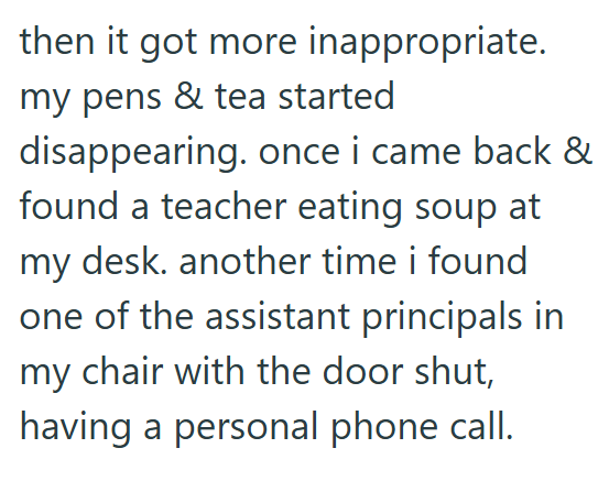 then it got more inappropriate. my pens & tea started disappearing. once i came back & found a teacher eating soup at my desk. another time i found one of the assistant principals in my chair with the door shut, having a personal phone call.