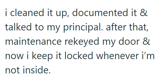 i cleaned it up, documented it & talked to my principal. after that, maintenance rekeyed my door & now i keep it locked whenever i'm not inside.