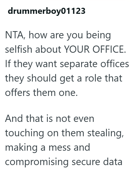 drummerboy01123 NTA, how are you being selfish about YOUR OFFICE. If they want separate offices they should get a role that offers them one. And that is not even touching on them stealing, making a mess and compromising secure data