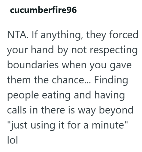 cucumberfire96 NTA. If anything, they forced your hand by not respecting boundaries when you gave them the chance... Finding people eating and having calls in there is way beyond "just using it for a minute" lol