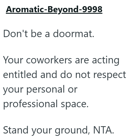 Aromatic-Beyond-9998 Don't be a doormat. Your coworkers are acting entitled and do not respect your personal or professional space. Stand your ground, NTA.