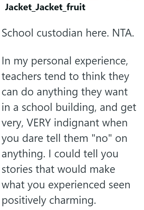 Jacket_Jacket_fruit School custodian here. NTA. In my personal experience, teachers tend to think they can do anything they want in a school building, and get very, VERY indignant when you dare tell them "no" on anything. I could tell you stories that would make what you experienced seen positively charming.
